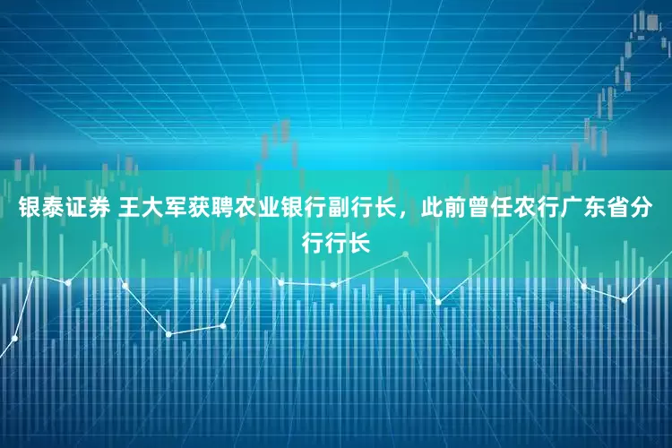 银泰证券 王大军获聘农业银行副行长，此前曾任农行广东省分行行长