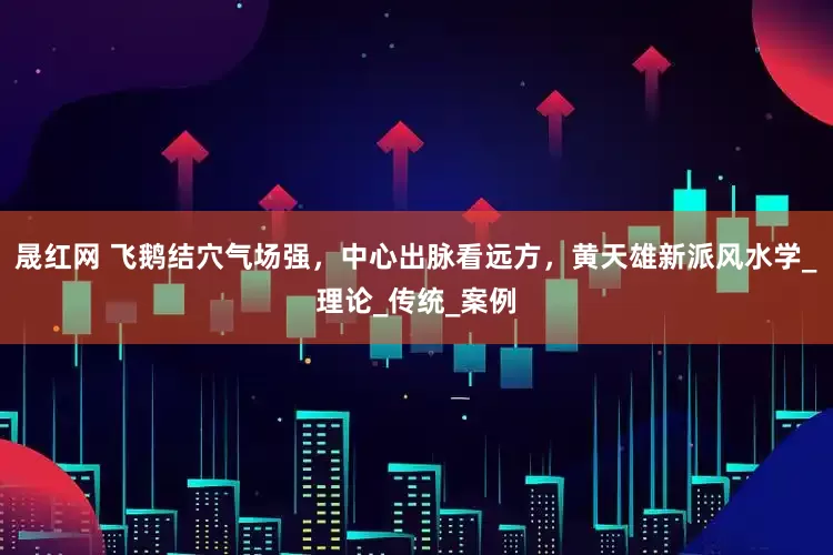 晟红网 飞鹅结穴气场强，中心出脉看远方，黄天雄新派风水学_理论_传统_案例