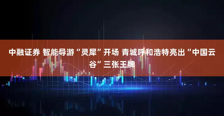 中融证券 智能导游“灵犀”开场 青城呼和浩特亮出“中国云谷”三张王牌