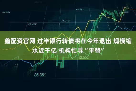 鑫配资官网 过半银行转债将在今年退出 规模缩水近千亿 机构忙寻“平替”