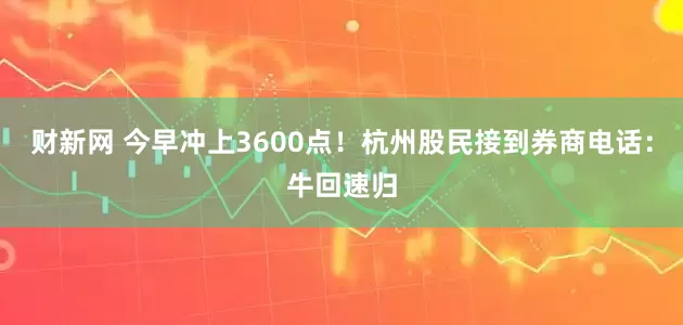 财新网 今早冲上3600点！杭州股民接到券商电话：牛回速归