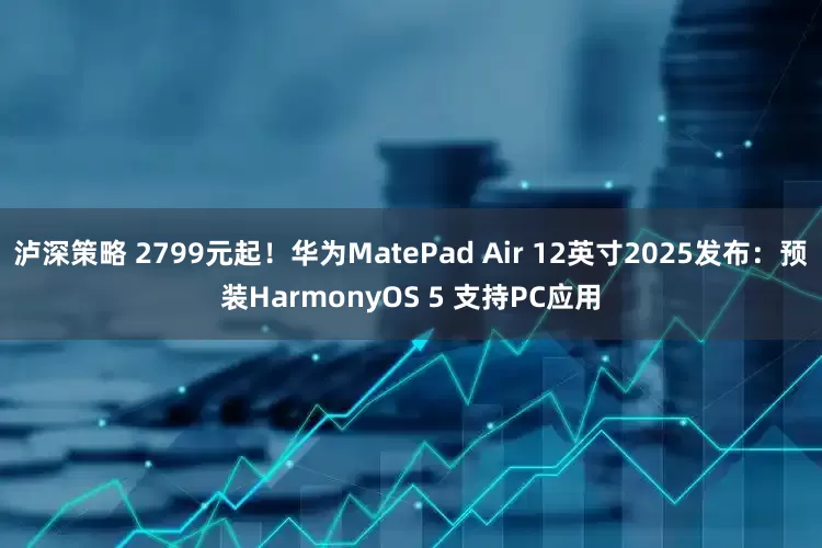 泸深策略 2799元起!华为MatePad Air 12英寸2025发布:预装HarmonyOS 5 支持PC应用