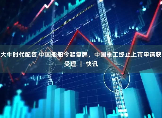 大牛时代配资 中国船舶今起复牌，中国重工终止上市申请获受理 ｜ 快讯