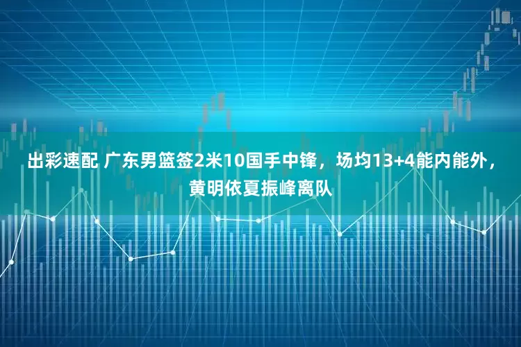出彩速配 广东男篮签2米10国手中锋,场均13+4能内能外,黄明依夏振峰离队
