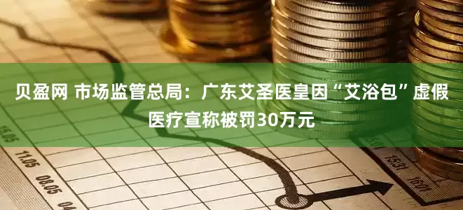 贝盈网 市场监管总局：广东艾圣医皇因“艾浴包”虚假医疗宣称被罚30万元