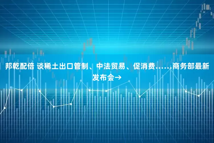 邦乾配倍 谈稀土出口管制、中法贸易、促消费……商务部最新发布会→