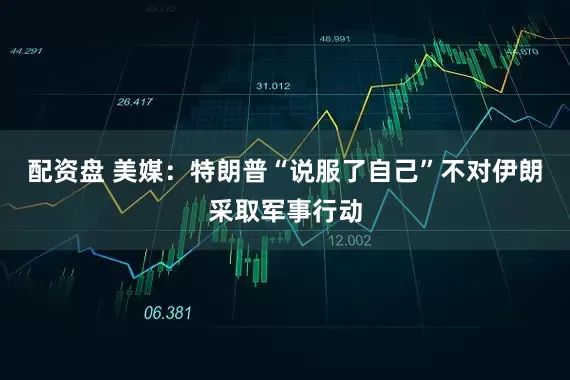 配资盘 美媒：特朗普“说服了自己”不对伊朗采取军事行动
