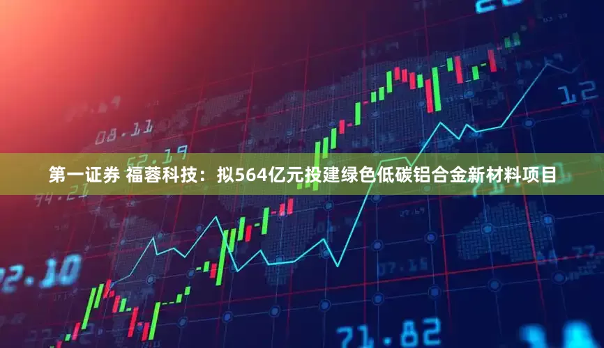 第一证券 福蓉科技：拟564亿元投建绿色低碳铝合金新材料项目
