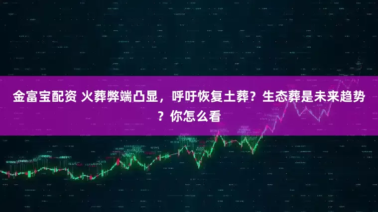 金富宝配资 火葬弊端凸显，呼吁恢复土葬？生态葬是未来趋势？你怎么看