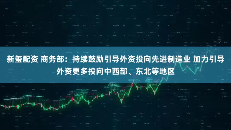 新玺配资 商务部：持续鼓励引导外资投向先进制造业 加力引导外资更多投向中西部、东北等地区