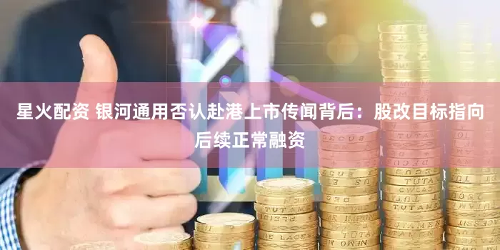 星火配资 银河通用否认赴港上市传闻背后：股改目标指向后续正常融资