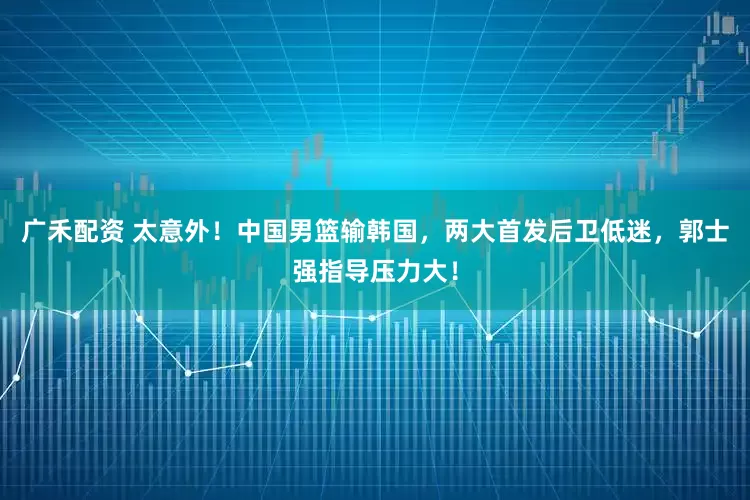 广禾配资 太意外！中国男篮输韩国，两大首发后卫低迷，郭士强指导压力大！