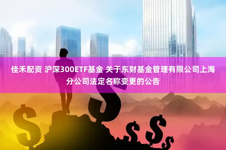佳禾配资 沪深300ETF基金 关于东财基金管理有限公司上海分公司法定名称变更的公告