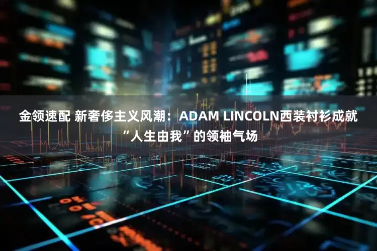 金领速配 新奢侈主义风潮：ADAM LINCOLN西装衬衫成就“人生由我”的领袖气场